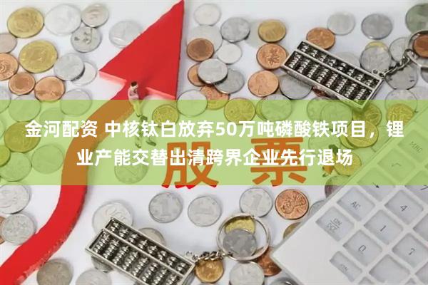 金河配资 中核钛白放弃50万吨磷酸铁项目，锂业产能交替出清跨界企业先行退场