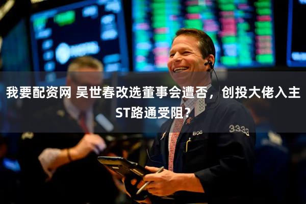 我要配资网 吴世春改选董事会遭否，创投大佬入主ST路通受阻？