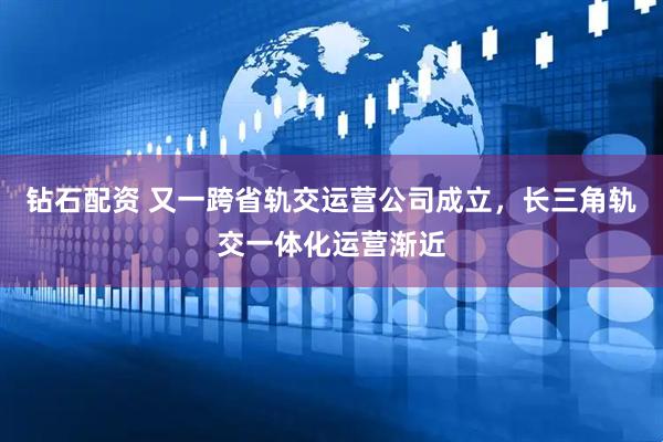 钻石配资 又一跨省轨交运营公司成立，长三角轨交一体化运营渐近
