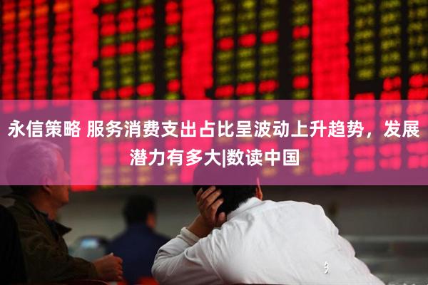 永信策略 服务消费支出占比呈波动上升趋势，发展潜力有多大|数读中国