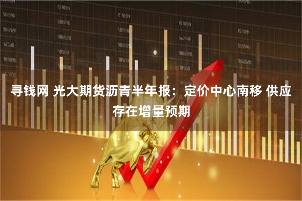 寻钱网 光大期货沥青半年报：定价中心南移 供应存在增量预期