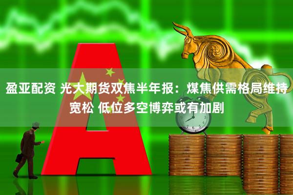盈亚配资 光大期货双焦半年报：煤焦供需格局维持宽松 低位多空博弈或有加剧