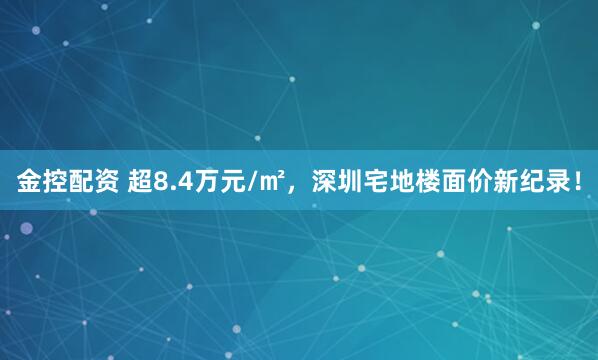金控配资 超8.4万元/㎡，深圳宅地楼面价新纪录！