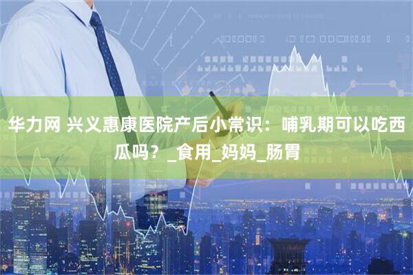 华力网 兴义惠康医院产后小常识：哺乳期可以吃西瓜吗？_食用_妈妈_肠胃