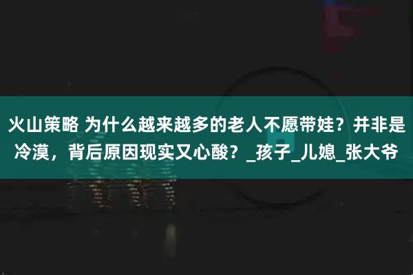火山策略 为什么越来越多的老人不愿带娃？并非是冷漠，背后原因现实又心酸？_孩子_儿媳_张大爷