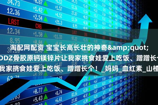 淘配网配资 宝宝长高长壮的神奇&quot;能量站&quot;！DDZ骨胶原钙镁锌片让我家挑食娃爱上吃饭、蹭蹭长个！_妈妈_血红素_山楂