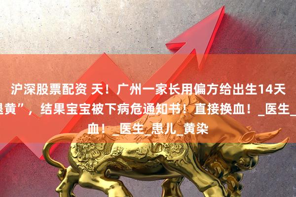 沪深股票配资 天！广州一家长用偏方给出生14天的宝宝“退黄”，结果宝宝被下病危通知书！直接换血！_医生_患儿_黄染
