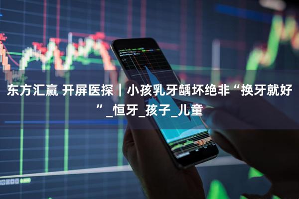 东方汇赢 开屏医探｜小孩乳牙龋坏绝非“换牙就好”_恒牙_孩子_儿童