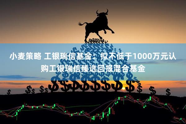 小麦策略 工银瑞信基金：拟不低于1000万元认购工银瑞信臻选回报混合基金