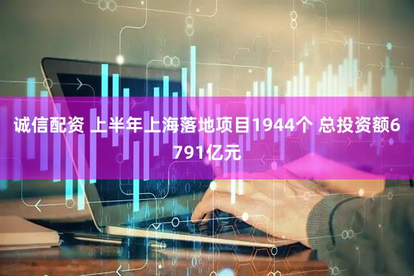 诚信配资 上半年上海落地项目1944个 总投资额6791亿元