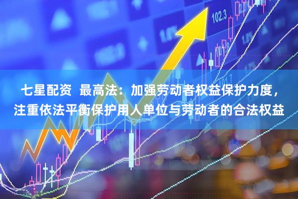 七星配资  最高法：加强劳动者权益保护力度，注重依法平衡保护用人单位与劳动者的合法权益
