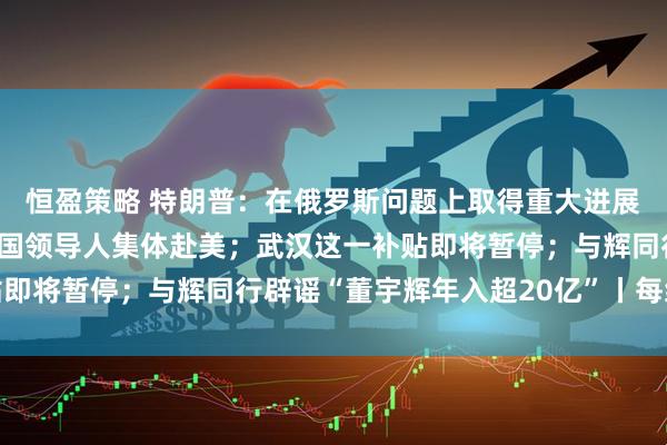 恒盈策略 特朗普：在俄罗斯问题上取得重大进展！欧盟、北约及欧洲多国领导人集体赴美；武汉这一补贴即将暂停；与辉同行辟谣“董宇辉年入超20亿”丨每经早参