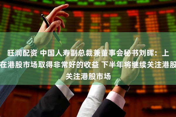 旺润配资 中国人寿副总裁兼董事会秘书刘晖：上半年在港股市场取得非常好的收益 下半年将继续关注港股市场