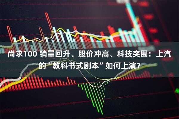 尚求100 销量回升、股价冲高、科技突围：上汽的“教科书式剧本”如何上演？