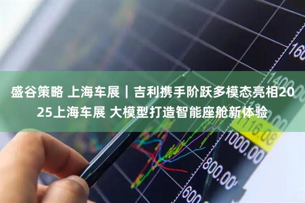 盛谷策略 上海车展｜吉利携手阶跃多模态亮相2025上海车展 大模型打造智能座舱新体验