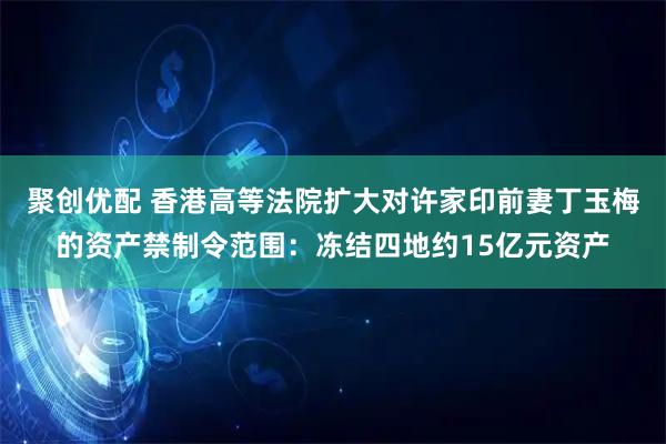 聚创优配 香港高等法院扩大对许家印前妻丁玉梅的资产禁制令范围：冻结四地约15亿元资产