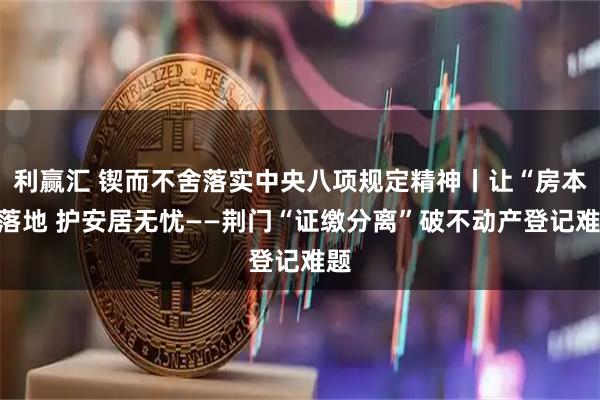 利赢汇 锲而不舍落实中央八项规定精神丨让“房本”落地 护安居无忧——荆门“证缴分离”破不动产登记难题