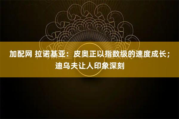 加配网 拉诺基亚：皮奥正以指数级的速度成长；迪乌夫让人印象深刻