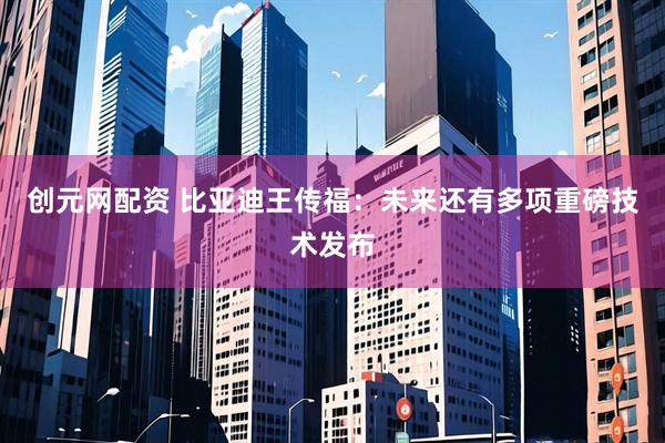 创元网配资 比亚迪王传福：未来还有多项重磅技术发布