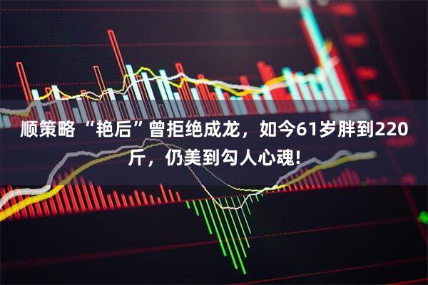 顺策略 “艳后”曾拒绝成龙，如今61岁胖到220斤，仍美到勾人心魂!