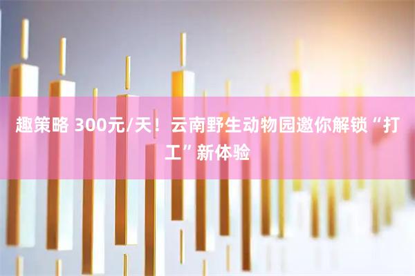趣策略 300元/天!云南野生动物园邀你解锁“打工”新体验
