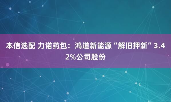 本信选配 力诺药包：鸿道新能源“解旧押新”3.42%公司股份