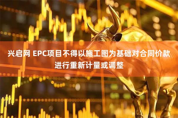 兴启网 EPC项目不得以施工图为基础对合同价款进行重新计量或调整