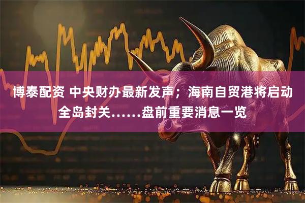 博泰配资 中央财办最新发声；海南自贸港将启动全岛封关……盘前重要消息一览