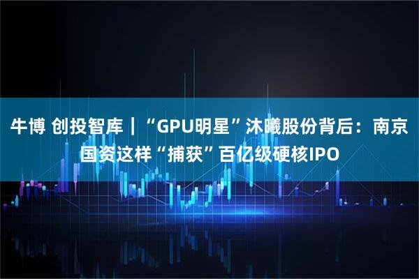 牛博 创投智库|“GPU明星”沐曦股份背后:南京国资这样“捕获”百亿级硬核IPO