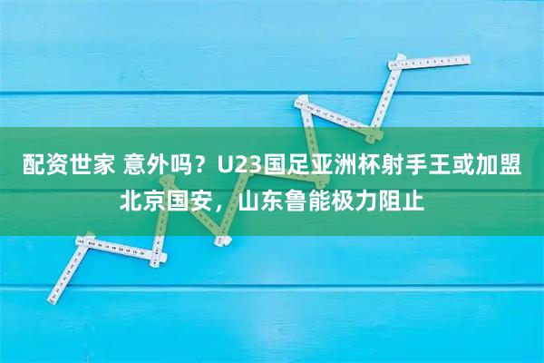 配资世家 意外吗?U23国足亚洲杯射手王或加盟北京国安,山东鲁能极力阻止
