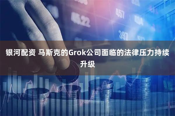 银河配资 马斯克的Grok公司面临的法律压力持续升级