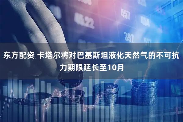 东方配资 卡塔尔将对巴基斯坦液化天然气的不可抗力期限延长至10月